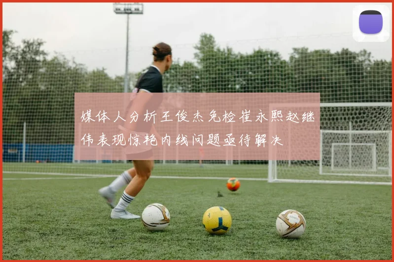 媒体人分析王俊杰免检崔永熙赵继伟表现惊艳内线问题亟待解决