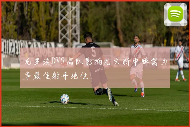 毛罗谈DV9离队影响尤文新中锋需力争最佳射手地位