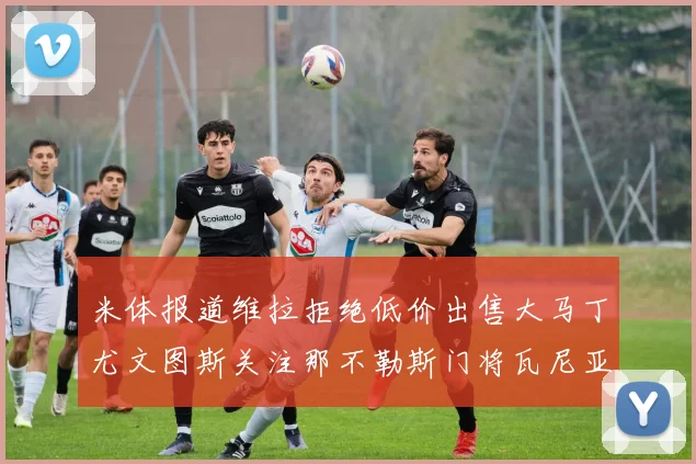 米体报道维拉拒绝低价出售大马丁尤文图斯关注那不勒斯门将瓦尼亚