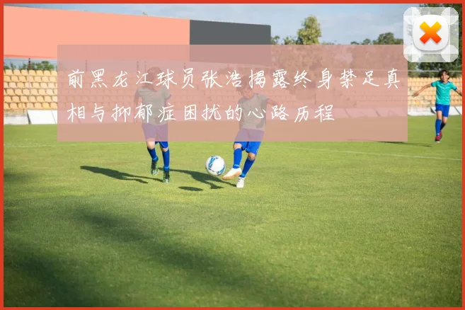 前黑龙江球员张浩揭露终身禁足真相与抑郁症困扰的心路历程