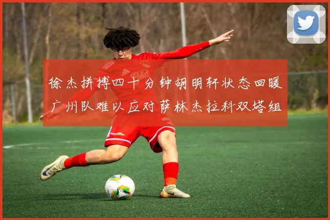 徐杰拼搏四十分钟胡明轩状态回暖广州队难以应对萨林杰拉科双塔组合