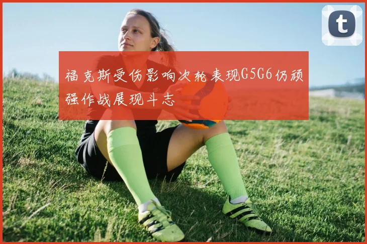 福克斯受伤影响次轮表现G5G6仍顽强作战展现斗志
