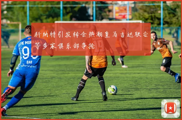 科纳特引发转会热潮皇马吉达联合等多家俱乐部争抢