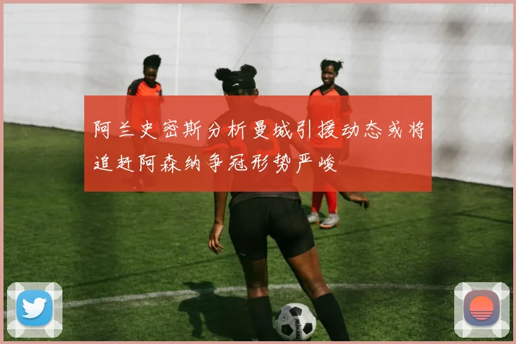 阿兰史密斯分析曼城引援动态或将追赶阿森纳争冠形势严峻