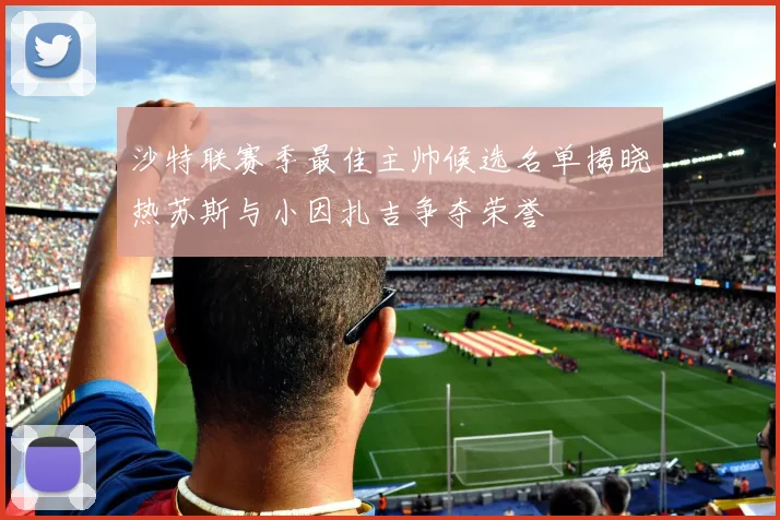 沙特联赛季最佳主帅候选名单揭晓热苏斯与小因扎吉争夺荣誉