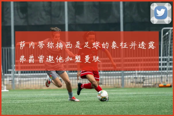 萨内蒂称梅西是足球的象征并透露弗爵曾邀他加盟曼联