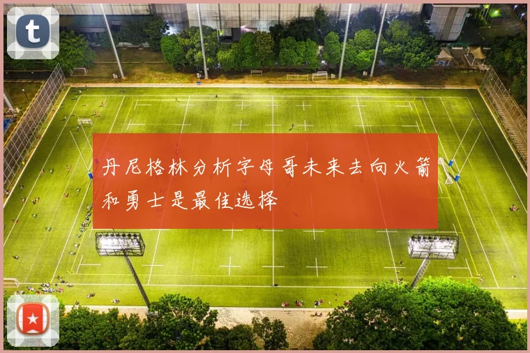 丹尼格林分析字母哥未来去向火箭和勇士是最佳选择