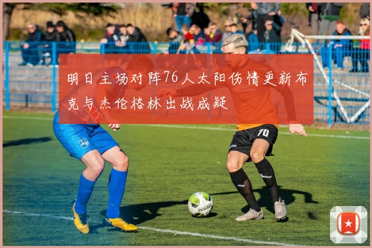 明日主场对阵76人太阳伤情更新布克与杰伦格林出战成疑