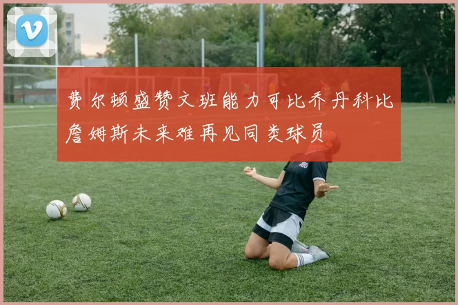 费尔顿盛赞文班能力可比乔丹科比詹姆斯未来难再见同类球员