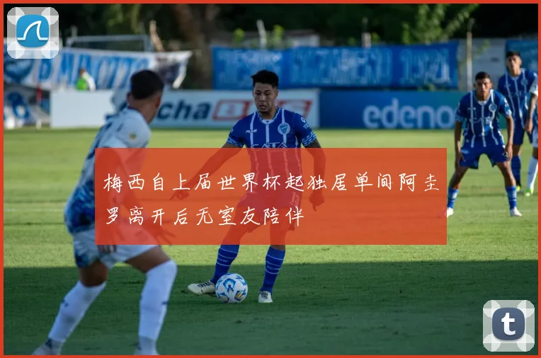 梅西自上届世界杯起独居单间阿圭罗离开后无室友陪伴