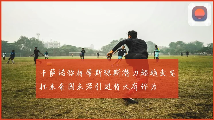 卡萨诺称柯蒂斯琼斯潜力超越麦克托米奈国米若引进将大有作为