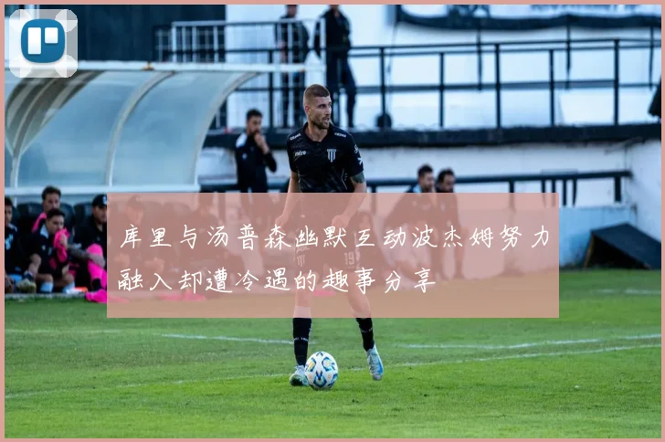库里与汤普森幽默互动波杰姆努力融入却遭冷遇的趣事分享