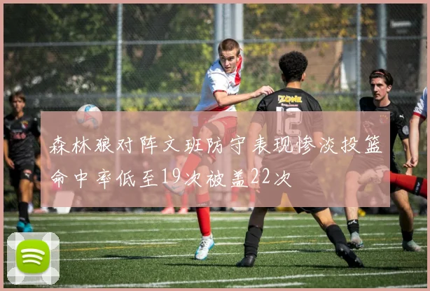 森林狼对阵文班防守表现惨淡投篮命中率低至19次被盖22次