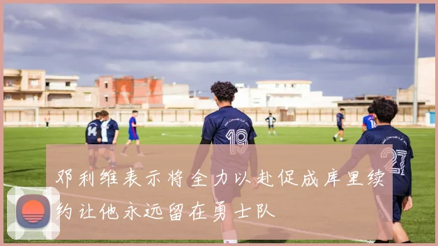 邓利维表示将全力以赴促成库里续约让他永远留在勇士队
