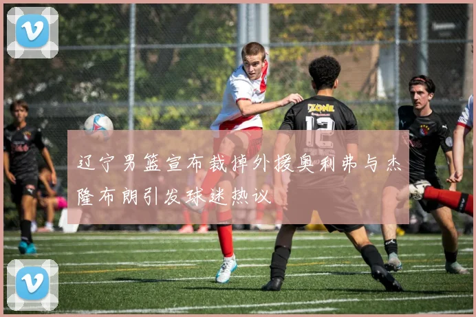 辽宁男篮宣布裁掉外援奥利弗与杰隆布朗引发球迷热议