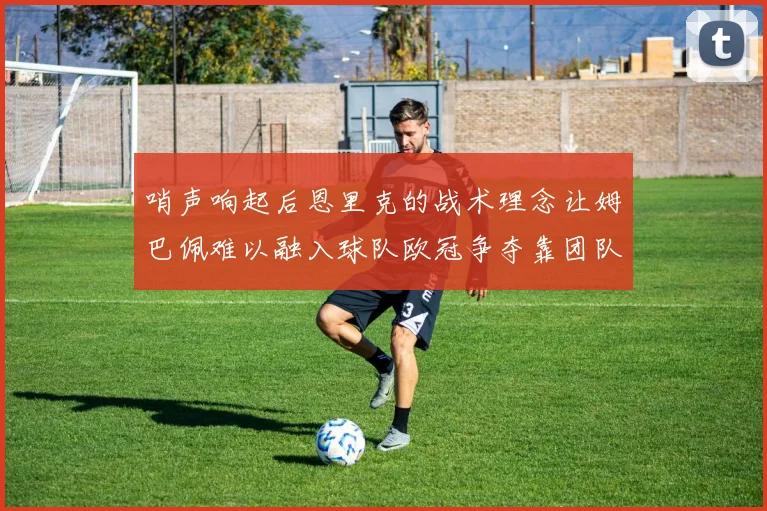 哨声响起后恩里克的战术理念让姆巴佩难以融入球队欧冠争夺靠团队配合与跑动