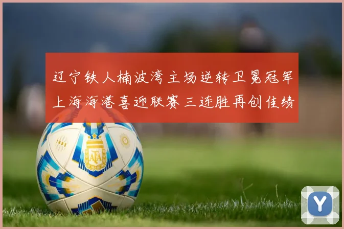 辽宁铁人楠波湾主场逆转卫冕冠军上海海港喜迎联赛三连胜再创佳绩