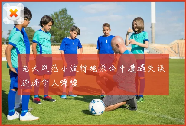 老大风范小波特绝杀公牛遭遇失误连连令人唏嘘