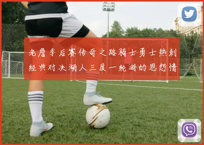 老詹季后赛传奇之路骑士勇士热刺经典对决湖人三度一轮游的恩怨情仇