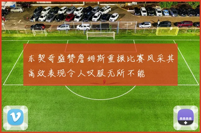 东契奇盛赞詹姆斯重振比赛风采其高效表现令人叹服无所不能