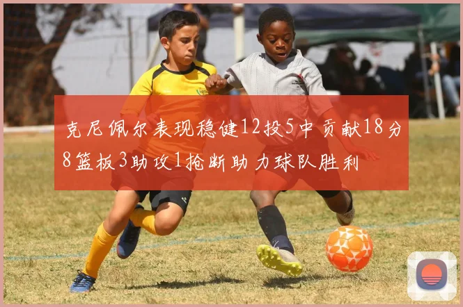 克尼佩尔表现稳健12投5中贡献18分8篮板3助攻1抢断助力球队胜利