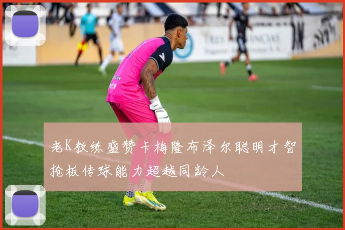 老K教练盛赞卡梅隆布泽尔聪明才智抢板传球能力超越同龄人